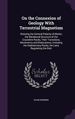 On the Connexion of Geology With Terrestrial Magnetism Showing the General Polarity of Matter, the Meridional Structure of the Crystaline Rocks, Their Transitions, Movements and Dislocations, Including the Sedimentary Rocks, the Laws Regulating the Distr