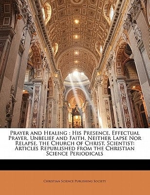 Prayer and Healing: His Presence, Effectual Prayer, Unbelief and Faith, Neither Lapse Nor Relapse, the Church of Christ, Scientist: Articles Republished from the Christian Science Periodicals