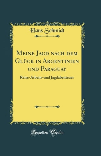 Meine Jagd Nach Dem Glück in Argentinien Und Paraguay Reise-Arbeits-Und Jagdabenteuer (Classic Reprint)