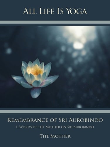 All Life Is Yoga: Remembrance of Sri Aurobindo (1) I. Words of the Mother on Sri Aurobindo