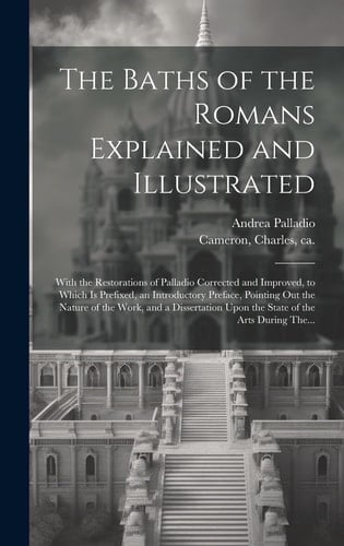 The Baths of the Romans Explained and Illustrated With the Restorations of Palladio Corrected and Improved, to Which is Prefixed, an Introductory Preface, Pointing Out the Nature of the Work, and a Dissertation Upon the State of the Arts During The...