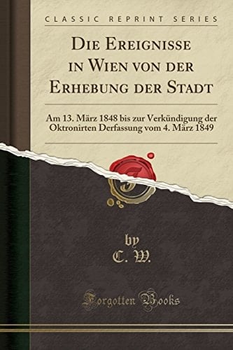 Die Ereignisse in Wien Von Der Erhebung Der Stadt Am 13. März 1848 Bis Zur Verkündigung Der Oktronirten Derfassung Vom 4. März 1849 (Classic Reprint)