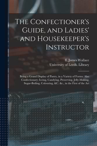 The Confectioner's Guide, and Ladies' and Housekeeper's Instructor Being a Grand Display of Pastry, in a Variety of Forms: Also Confectionary; Iceing, Candying, Preserving, Jelly-Making, Sugar-boiling, Colouring, &C. &C. , in the First of the Art