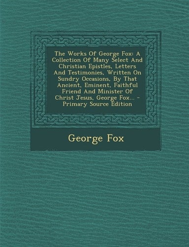 The Works of George Fox A Collection of Many Select and Christian Epistles, Letters and Testimonies, Written on Sundry Occasions, by That Ancient, Em