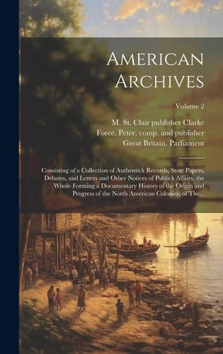 American Archives Consisting of a Collection of Authentick Records, State Papers, Debates, and Letters and Other Notices of Publick Affairs, the Whole Forming a Documentary History of the Origin and Progress of the North American Colonies; of The...; Volume 2