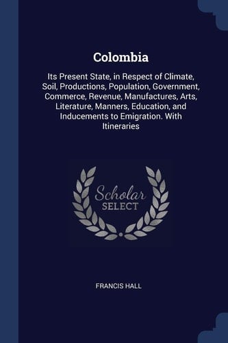 Colombia Its Present State, in Respect of Climate, Soil, Productions, Population, Government, Commerce, Revenue, Manufactures, Arts, Literature, Manners, Education, and Inducements to Emigration. With Itineraries