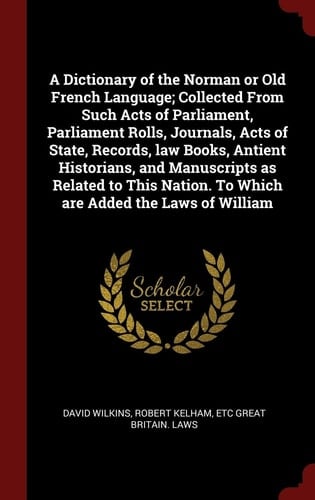 A Dictionary of the Norman Or Old French Language; Collected from Such Acts of Parliament, Parliament Rolls, Journals, Acts of State, Records, Law Books, Antient Historians, and Manuscripts As Related to This Nation. to Which Are Added the Laws of William