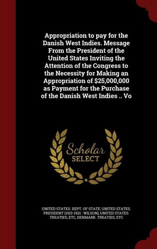 Appropriation to Pay for the Danish West Indies. Message from the President of the United States Inviting the Attention of the Congress to the Necessity for Making an Appropriation of $25,000,000 As Payment for the Purchase of the Danish West Indies . . Vo