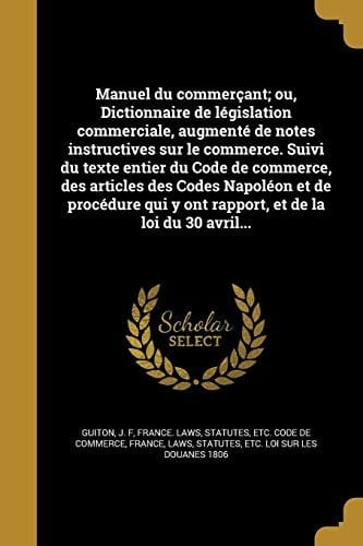 Manuel Du Commercant; Ou, Dictionnaire de Legislation Commerciale, Augmente de Notes Instructives Sur Le Commerce. Suivi Du Texte Entier Du Code de Commerce, Des Articles Des Codes Napoleon Et de Procedure Qui y Ont Rapport, Et de La Loi Du 30 Avril...