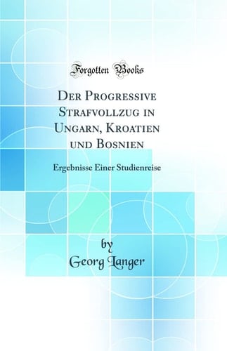 Der Progressive Strafvollzug in Ungarn, Kroatien Und Bosnien Ergebnisse Einer Studienreise (Classic Reprint)