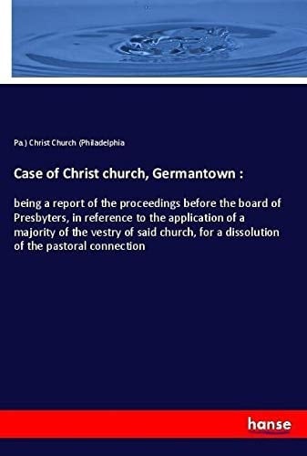 Case of Christ Church, Germantown : Being a Report of the Proceedings Before the Board of Presbyters, in Reference to the Application of a Majority of the Vestry of Said Church, for a Dissolution of the Pastoral Connection