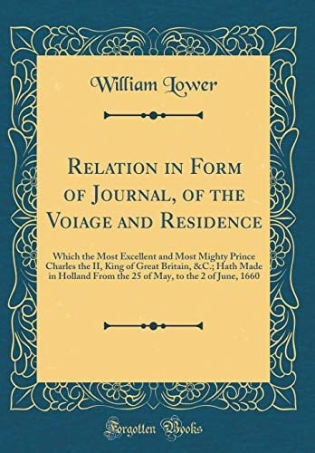 Relation in Form of Journal, of the Voiage and Residence Which the Most Excellent and Most Mighty Prince Charles the II, King of Great Britain, &c.; Hath Made in Holland from the 25 of May, to the 2 of June, 1660 (Classic Reprint)
