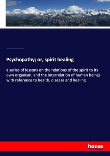 Psychopathy; Or, Spirit Healing A Series of Lessons on the Relations of the Spirit to Its Own Organism, and the Interrelation of Human Beings with Reference to Health, Disease and Healing