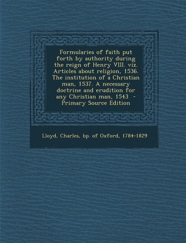 Formularies of Faith Put Forth by Authority During the Reign of Henry Viii. Viz. Articles about Religion, 1536. the Institution of a Christian Man, 15
