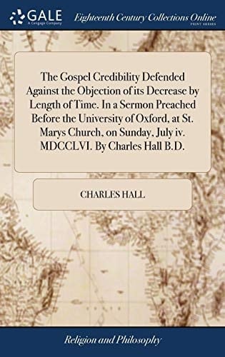 The Gospel Credibility Defended Against the Objection of Its Decrease by Length of Time. in a Sermon Preached Before the University of Oxford, at St. Marys Church, on Sunday, July IV. MDCCLVI. by Charles Hall B. D.