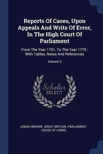 Reports Of Cases, Upon Appeals And Writs Of Error, In The High Court Of Parliament From The Year 1701, To The Year 1779: With Tables, Notes And References; Volume 3