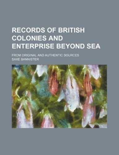 Records of British colonies and enterprise beyond sea; from original and authentic sources