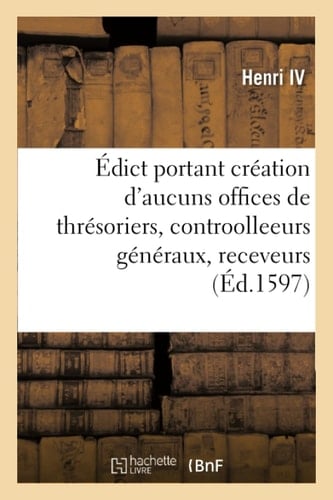 Édict Portant Création d'Aucuns Offices de Thrésoriers, Contreroolleeurs Généraux, Receveurs Et Contrerolleurs Des Aydes, Tailles Et Equivallent, Des Receveurs Et Payeurs Des Gaiges Des Cours