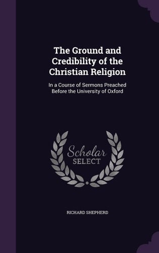 The Ground and Credibility of the Christian Religion In a Course of Sermons Preached Before the University of Oxford