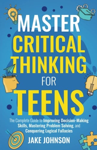 Master Critical Thinking for Teens: The Complete Guide to Improving Decision-Making Skills, Mastering Problem Solving, and Conquering Logical Fallacies