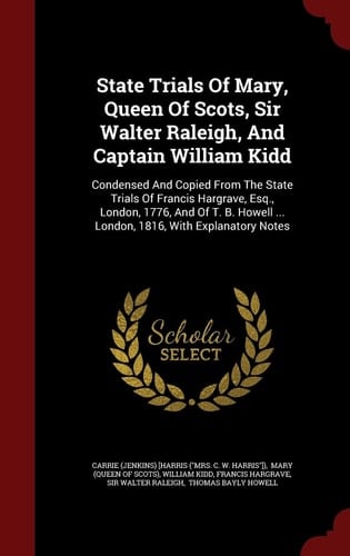 State Trials Of Mary, Queen Of Scots, Sir Walter Raleigh, And Captain William Kidd Condensed And Copied From The State Trials Of Francis Hargrave, Esq., London, 1776, And Of T. B. Howell ... London, 1816, With Explanatory Notes