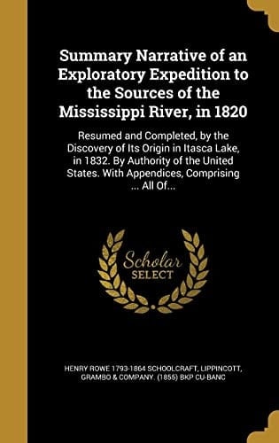Summary Narrative of an Exploratory Expedition to the Sources of the Mississippi River, in 1820 Resumed and Completed, by the Discovery of Its Origin in Itasca Lake, in 1832. By Authority of the United States. With Appendices, Comprising ... All Of...