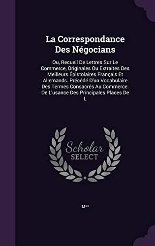 La Correspondance Des Négocians Ou, Recueil De Lettres Sur Le Commerce, Originales Ou Extraites Des Meilleurs Épistolaires Français Et Allemands. Précédé D'un Vocabulaire Des Termes Consacrés Au Commerce. De L'usance Des Principales Places De L