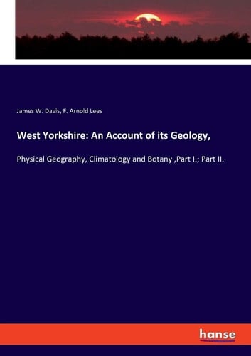 West Yorkshire: An Account of Its Geology Physical Geography, Climatology and Botany ,Part I.; Part II.