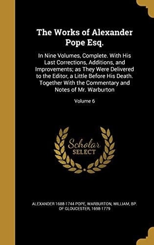 The Works of Alexander Pope Esq. In Nine Volumes, Complete. With His Last Corrections, Additions, and Improvements; as They Were Delivered to the Editor, a Little Before His Death. Together With the Commentary and Notes of Mr. Warburton; Volume 6