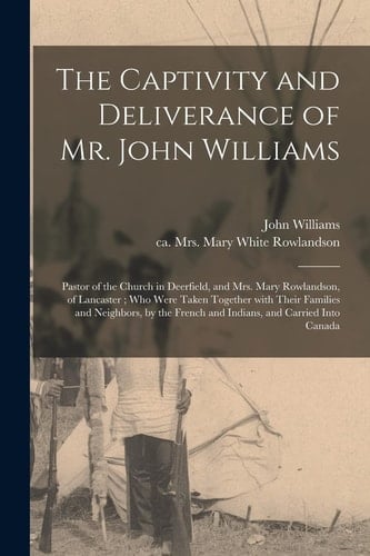 The Captivity and Deliverance of Mr. John Williams Pastor of the Church in Deerfield, and Mrs. Mary Rowlandson, of Lancaster; Who Were Taken Together With Their Families and Neighbors, by the French and Indians, and Carried Into Canada