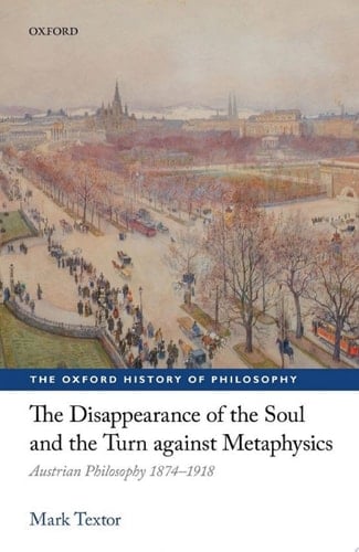 The Disappearance of the Soul and the Turn against Metaphysics: Austrian Philosophy 1874-1918 (The Oxford History of Philosophy)