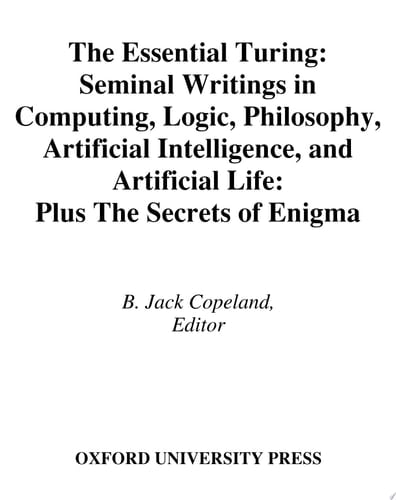 The Essential Turing: Seminal Writings in Computing, Logic, Philosophy, Artificial Intelligence, and Artificial Life plus The Secrets of Enigma