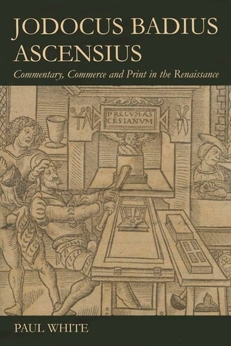 Jodocus Badius Ascensius: Commentary, Commerce and Print in the Renaissance (British Academy Postdoctoral Fellowship Monographs)