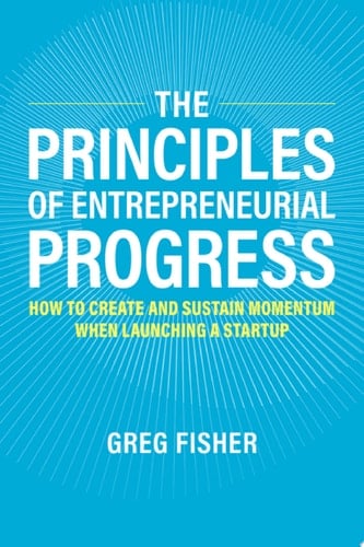 The Principles of Entrepreneurial Progress: How to Create and Sustain Momentum When Launching a Startup