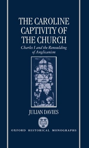 The Caroline Captivity of the Church: Charles I and the Remoulding of Anglicanism 1625-1641 (Oxford Historical Monographs)