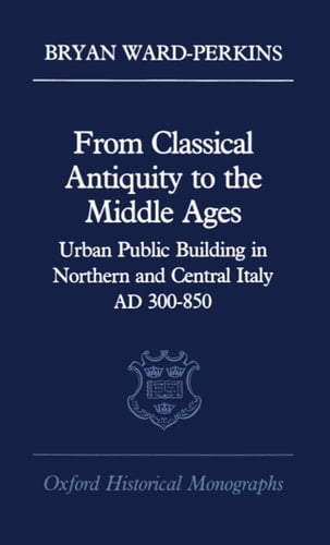 From Classical Antiquity to the Middle Ages: Urban Public Building in Northern and Central Italy, AD 300-850 (Oxford Historical Monographs)