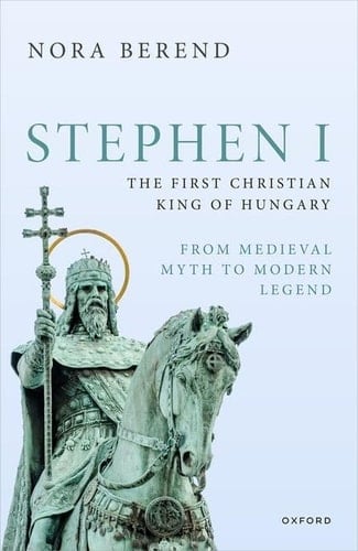 Stephen I, the First Christian King of Hungary: From Medieval Myth to Modern Legend (Oxford Studies in Medieval European History)