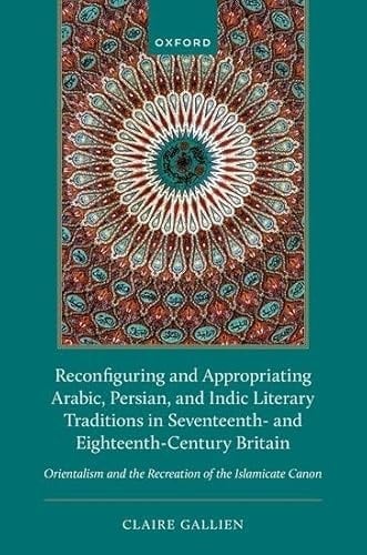 Reconfiguring and Appropriating Arabic, Persian, and Indic Literary Traditions in Seventeenth- and Eighteenth-Century Britain: Orientalism and the Recreation of the Islamicate Canon
