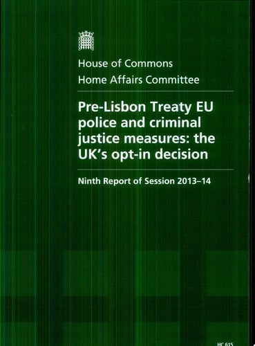 House of Commons - Home Affairs Committee: Pre-Lisbon Treaty EU Police and Criminal Justice Measures: The UK's Opt-In Decision - HC 615 The UK's Opt-in Decision, Ninth Report of Session 2013-14, Report, Together with Formal Minutes, Oral and Written Evidence