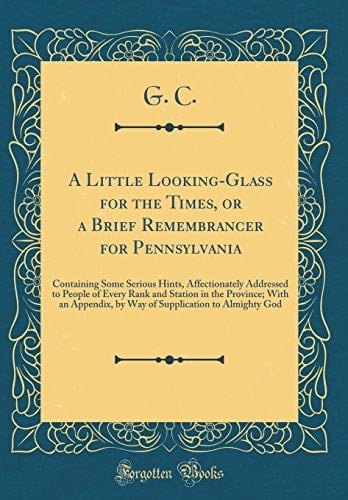 A Little Looking-Glass for the Times, Or a Brief Remembrancer for Pennsylvania Containing Some Serious Hints, Affectionately Addressed to People of Every Rank and Station in the Province; With an Appendix, by Way of Supplication to Almighty God