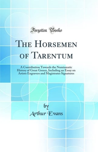 The Horsemen of Tarentum A Contribution Towards the Numismatic History of Great Greece, Including an Essay on Artists Engravers and Magistrates Signatures (Classic Reprint)
