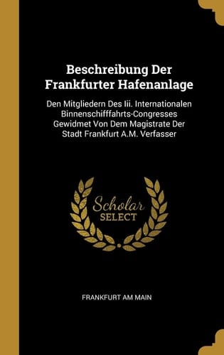 Beschreibung Der Frankfurter Hafenanlage Den Mitgliedern Des Iii. Internationalen Binnenschifffahrts-Congresses Gewidmet Von Dem Magistrate Der Stadt Frankfurt A.M. Verfasser