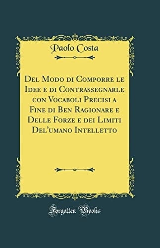 del Modo Di Comporre Le Idee E Di Contrassegnarle Con Vocaboli Precisi a Fine Di Ben Ragionare E Delle Forze E Dei Limiti Del'umano Intelletto (Classic Reprint)