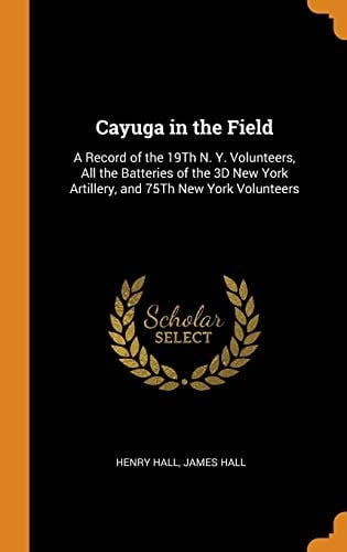 Cayuga in the Field A Record of the 19th N. Y. Volunteers, All the Batteries of the 3D New York Artillery, and 75th New York Volunteers