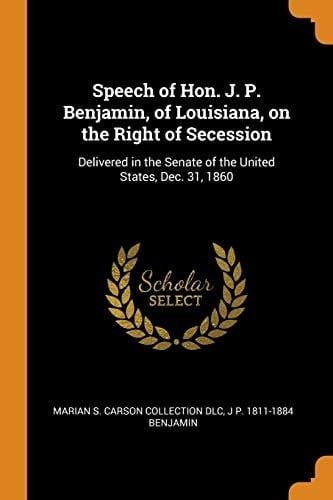 Speech of Hon. J. P. Benjamin, of Louisiana, on the Right of Secession Delivered in the Senate of the United States, Dec. 31 1860