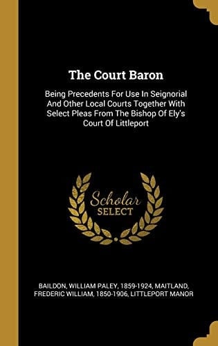 The Court Baron Being Precedents For Use In Seignorial And Other Local Courts Together With Select Pleas From The Bishop Of Ely's Court Of Littleport