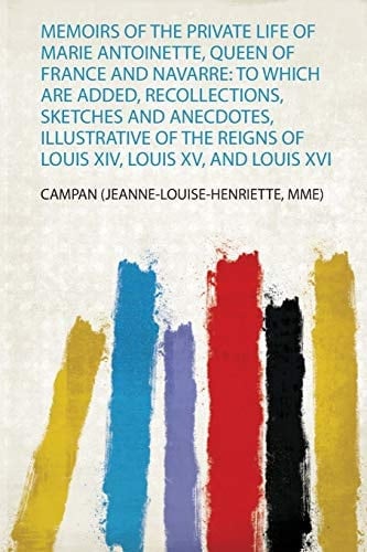 Memoirs of the Private Life of Marie Antoinette, Queen of France and Navarre To Which Are Added, Recollections, Sketches and Anecdotes, Illustrative of the Reigns of Louis Xiv, Louis Xv, and Louis Xvi