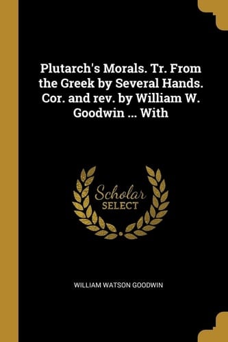 Plutarch's Morals. Tr. From the Greek by Several Hands. Cor. and Rev. by William W. Goodwin ... With