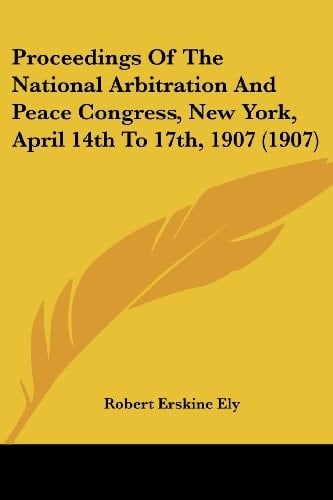 Proceedings Of The National Arbitration And Peace Congress, New York, April 14th To 17th, 1907 (1907)