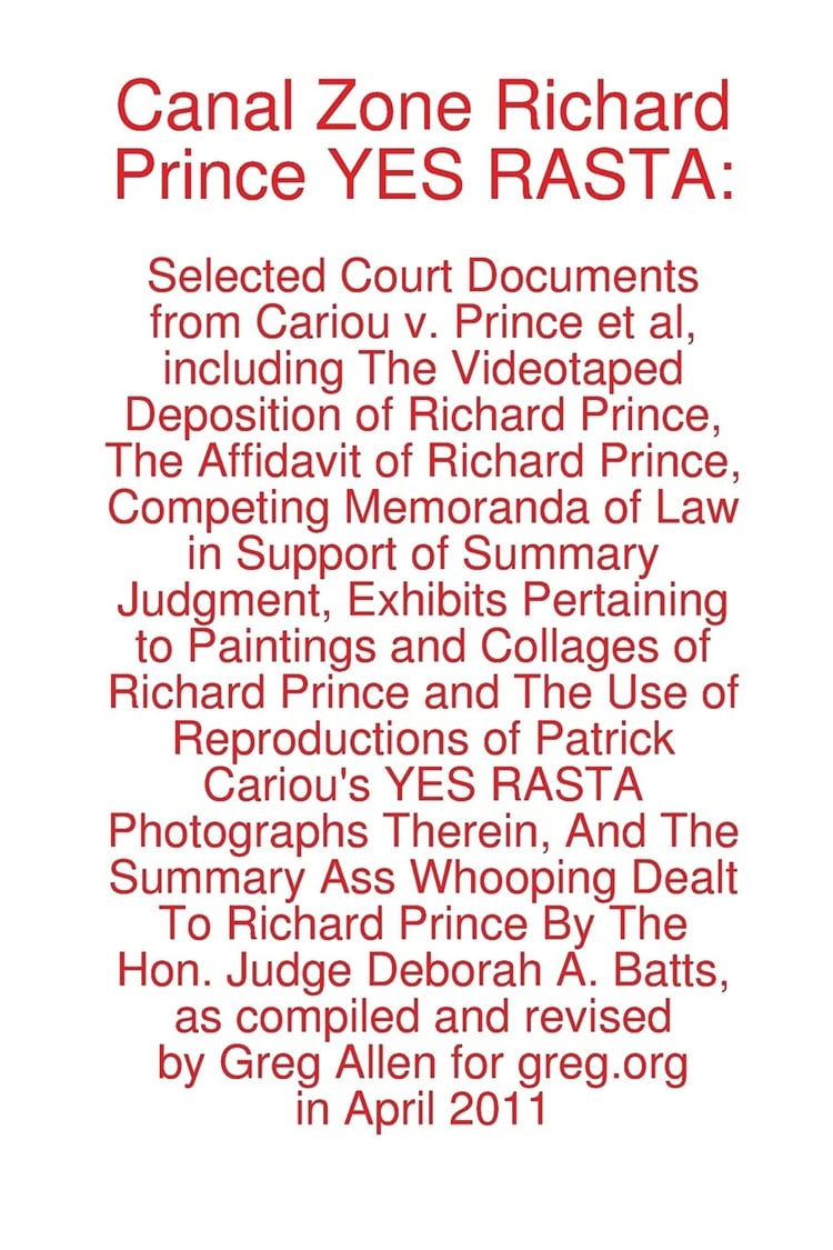 Canal Zone Richard Prince YES RASTA Selected Court Documents from Cariou V. Prince Et Al, Including the Videotaped Deposition of Richard Prince, the Affidavit of Richard Prince, Competing Memoranda of Law in Support of Summary Judgment, Exhibits Pertaining to Paintings and Collages of Richard Prince and the Use of Reproductions of Patrick Cariou's Yes Rasta Photographs Therein, and the Summary Ass Whooping Dealt Prince by The Hon. Judge Deborah A. Batts, as Compiled and Revised by Greg Allen for